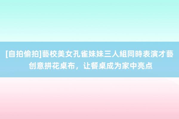 [自拍偷拍]藝校美女孔雀妹妹三人組同時表演才藝 创意拼花桌布，让餐桌成为家中亮点