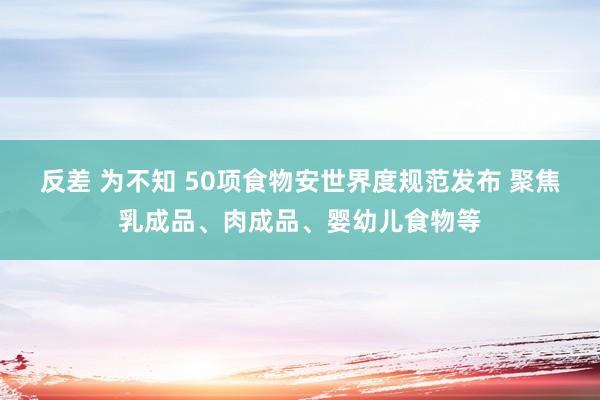 反差 为不知 50项食物安世界度规范发布 聚焦乳成品、肉成品、婴幼儿食物等